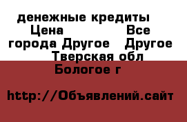 денежные кредиты! › Цена ­ 500 000 - Все города Другое » Другое   . Тверская обл.,Бологое г.